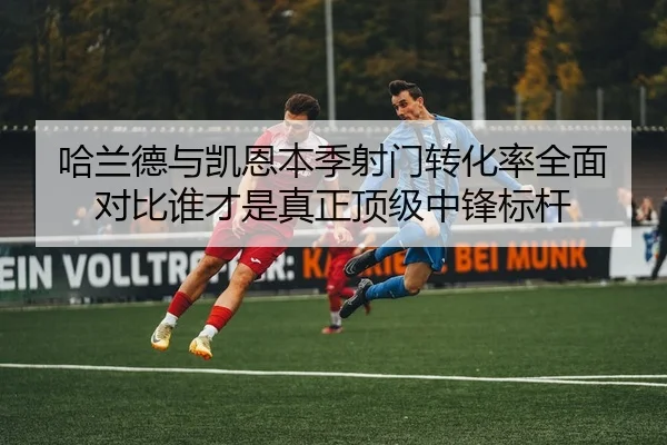 哈兰德与凯恩本季射门转化率全面对比谁才是真正顶级中锋标杆
