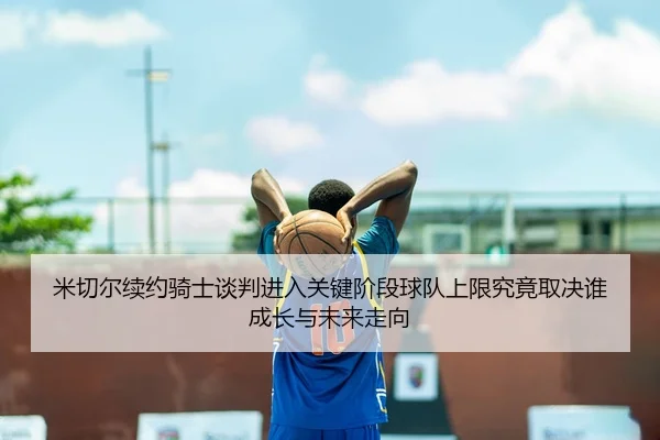 米切尔续约骑士谈判进入关键阶段球队上限究竟取决谁成长与未来走向